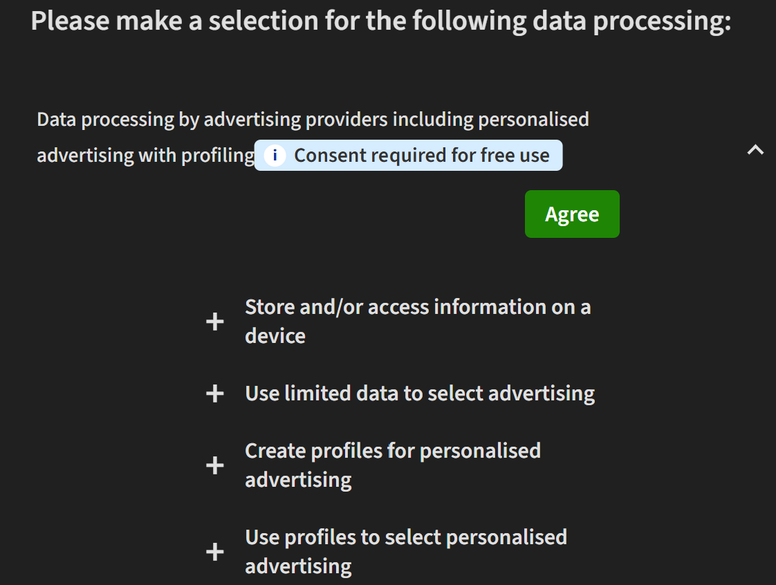 Please make a selection for the following data processing:

Data processing by advertising providers including personalised advertising with profilingConsent required for free use
Agree
+
Store and/or access information on a device





+
Use limited data to select advertising





+
Create profiles for personalised advertising





+
Use profiles to select personalised advertising



And it continues.